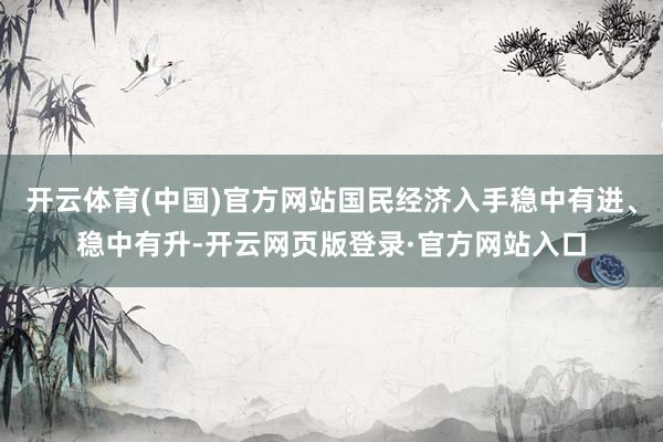 开云体育(中国)官方网站国民经济入手稳中有进、稳中有升-开云网页版登录·官方网站入口