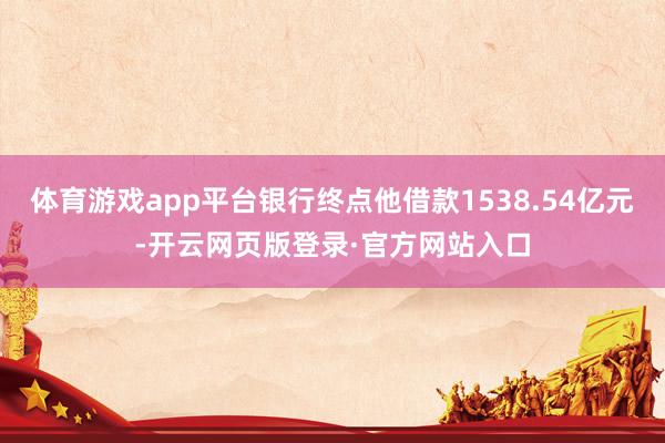 体育游戏app平台银行终点他借款1538.54亿元-开云网页版登录·官方网站入口